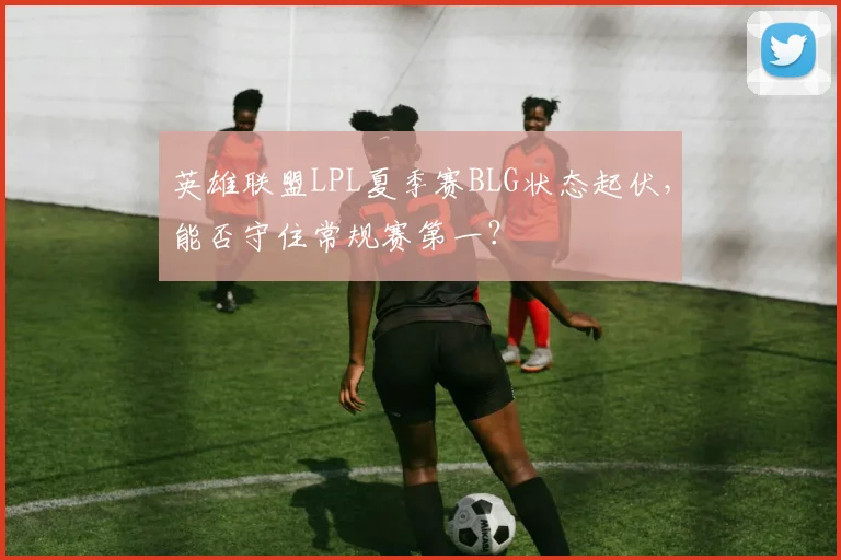 英雄联盟LPL夏季赛BLG状态起伏,能否守住常规赛第一?