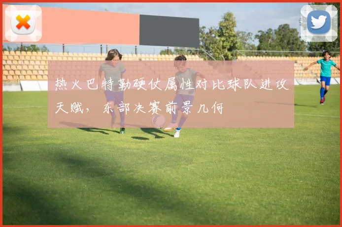 热火巴特勒硬仗属性对比球队进攻天赋,东部决赛前景几何