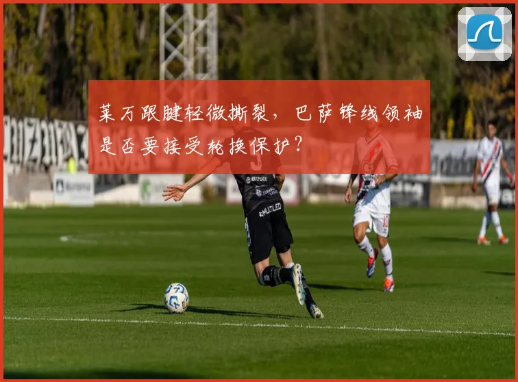 莱万跟腱轻微撕裂,巴萨锋线领袖是否要接受轮换保护?