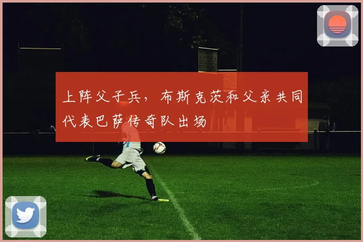 上阵父子兵，布斯克茨和父亲共同代表巴萨传奇队出场