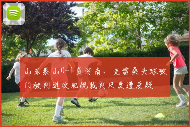 山东泰山0-1负河南,克雷桑头球破门被判进攻犯规裁判尺度遭质疑
