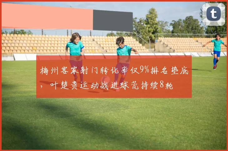 梅州客家射门转化率仅9%排名垫底,叶楚贵运动战进球荒持续8轮