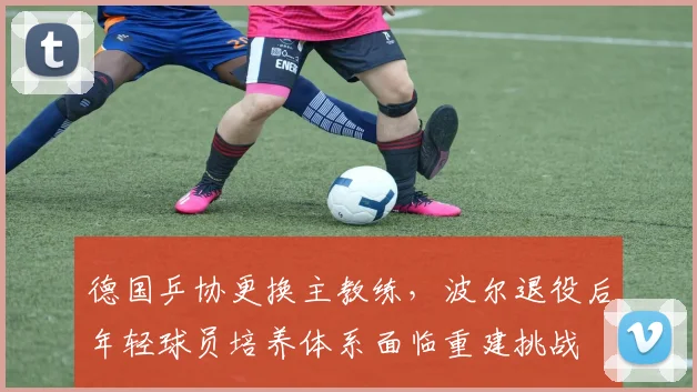 德国乒协更换主教练,波尔退役后年轻球员培养体系面临重建挑战