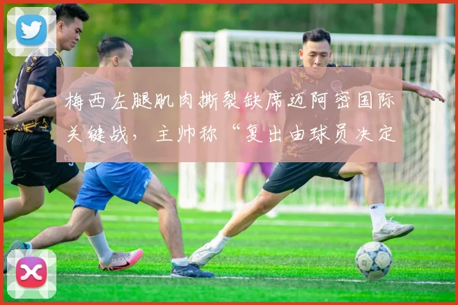 梅西左腿肌肉撕裂缺席迈阿密国际关键战,主帅称“复出由球员决定”遭球迷炮轰