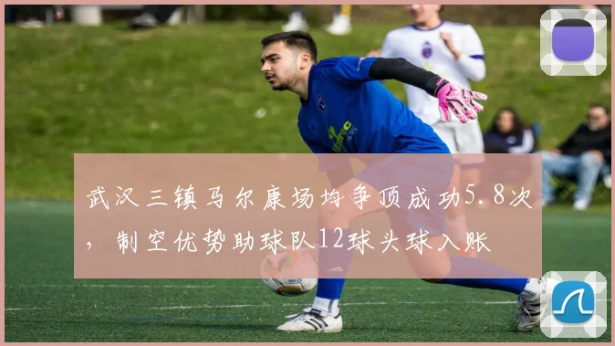 武汉三镇马尔康场均争顶成功5.8次,制空优势助球队12球头球入账