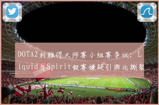 DOTA2利雅得大师赛小组赛争议:Liquid与Spirit假赛嫌疑引舆论撕裂