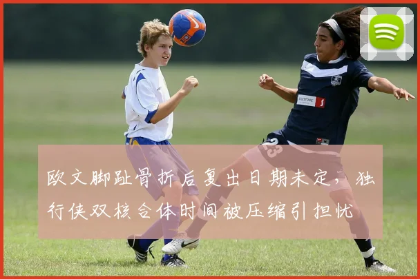 欧文脚趾骨折后复出日期未定,独行侠双核合体时间被压缩引担忧