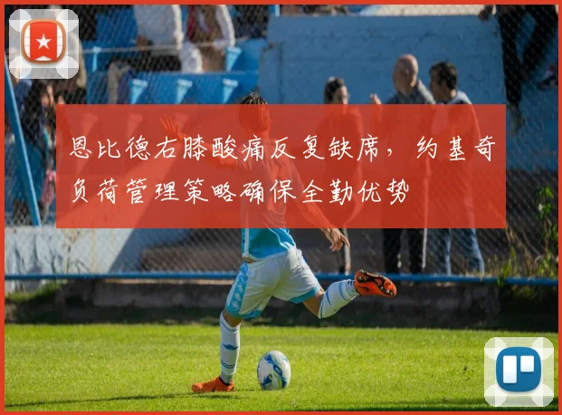 恩比德右膝酸痛反复缺席,约基奇负荷管理策略确保全勤优势
