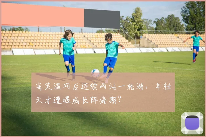 高芙温网后连续两站一轮游,年轻天才遭遇成长阵痛期?